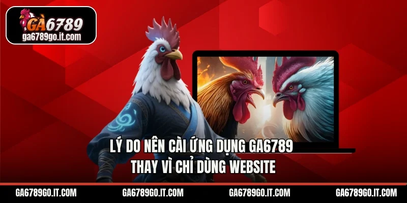 Lý do nên cài ứng dụng GA6789 thay vì chỉ dùng website